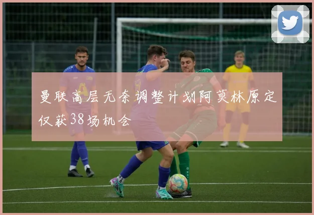 曼联高层无奈调整计划阿莫林原定仅获38场机会