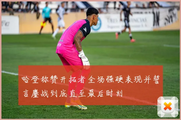 哈登称赞开拓者全场强硬表现并誓言鏖战到底直至最后时刻