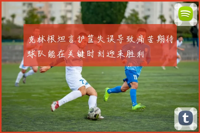 克林根坦言护筐失误导致痛苦期待球队能在关键时刻迎来胜利