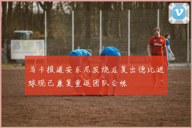 马卡报道安东尼发烧后复出德比进球现已康复重返团队合练
