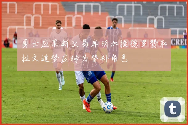 勇士应果断交易库明加换德罗赞和拉文追梦应转为替补角色