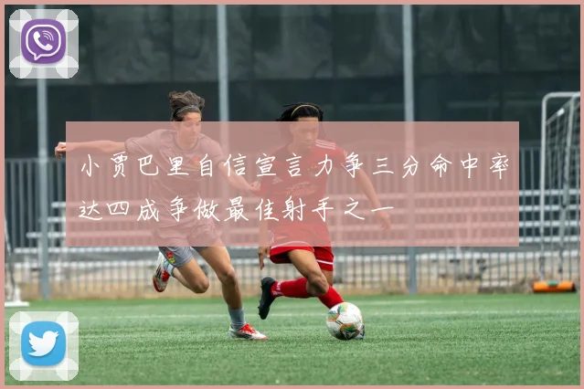 小贾巴里自信宣言力争三分命中率达四成争做最佳射手之一