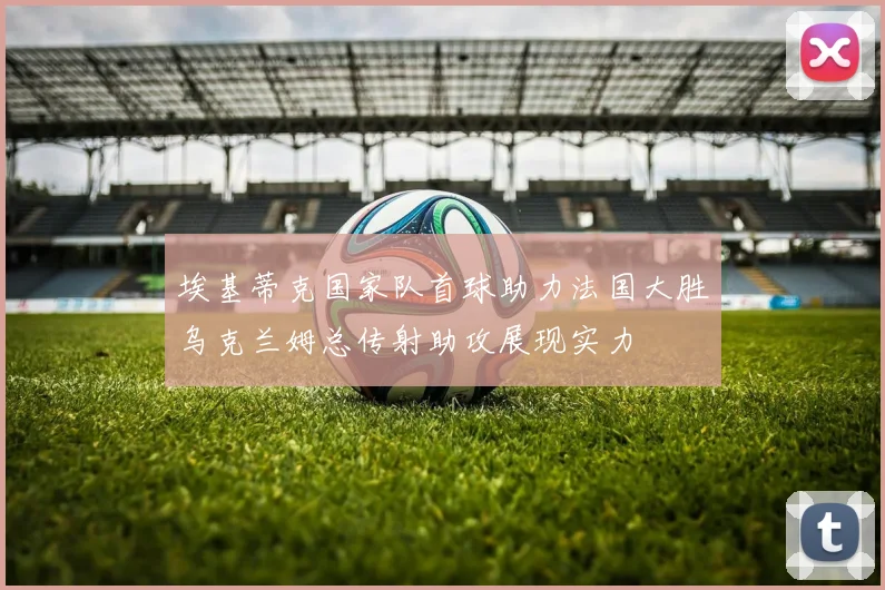 埃基蒂克国家队首球助力法国大胜乌克兰姆总传射助攻展现实力
