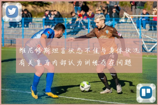维尼修斯坦言状态不佳与身体状况有关皇马内部认为训练存在问题