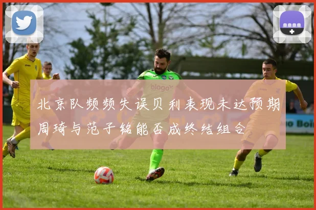 北京队频频失误贝利表现未达预期周琦与范子铭能否成终结组合
