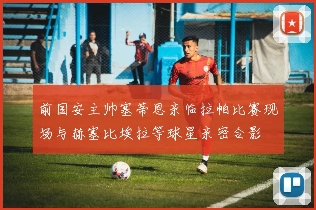 前国安主帅塞蒂恩亲临拉帕比赛现场与赫塞比埃拉等球星亲密合影