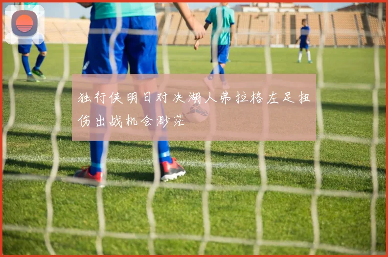 独行侠明日对决湖人弗拉格左足扭伤出战机会渺茫