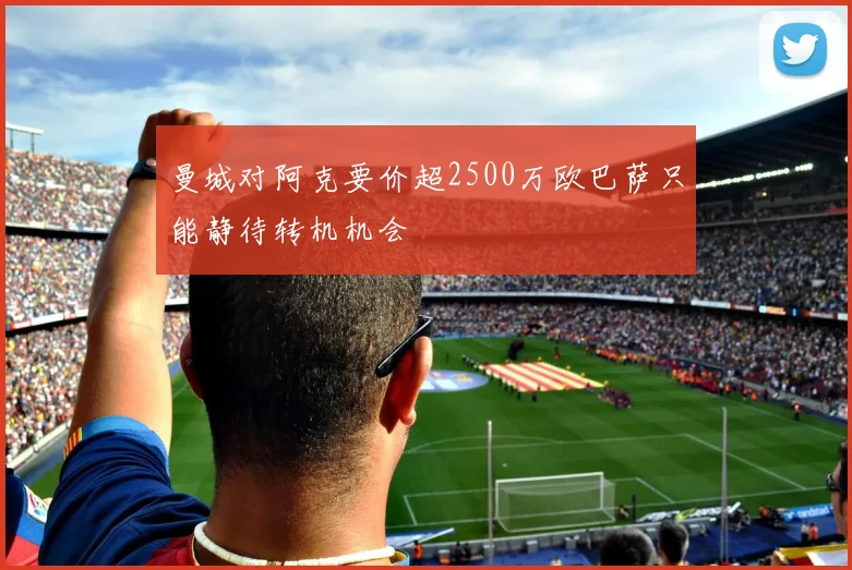 曼城对阿克要价超2500万欧巴萨只能静待转机机会