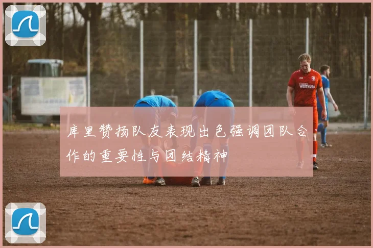 库里赞扬队友表现出色强调团队合作的重要性与团结精神