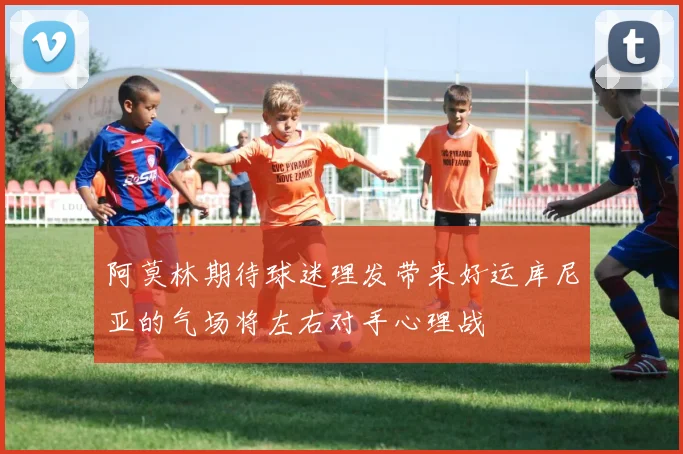 阿莫林期待球迷理发带来好运库尼亚的气场将左右对手心理战