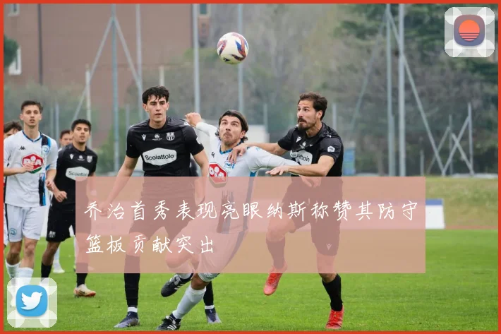 乔治首秀表现亮眼纳斯称赞其防守篮板贡献突出
