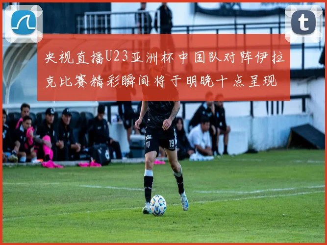 央视直播U23亚洲杯中国队对阵伊拉克比赛精彩瞬间将于明晚十点呈现