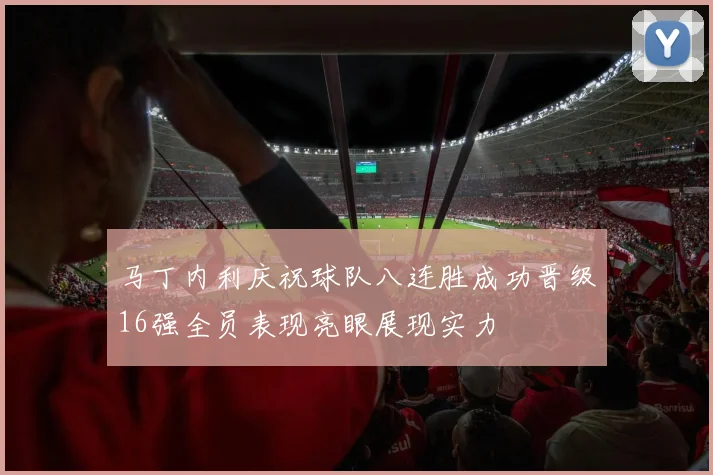 马丁内利庆祝球队八连胜成功晋级16强全员表现亮眼展现实力