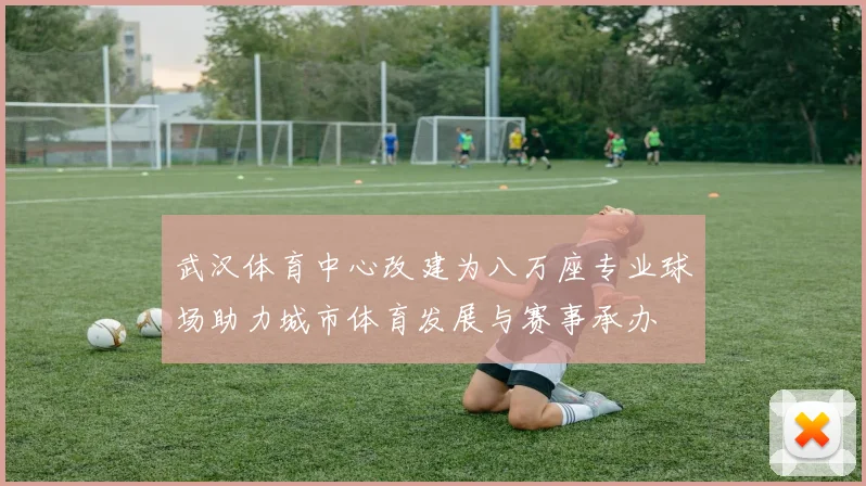 武汉体育中心改建为八万座专业球场助力城市体育发展与赛事承办