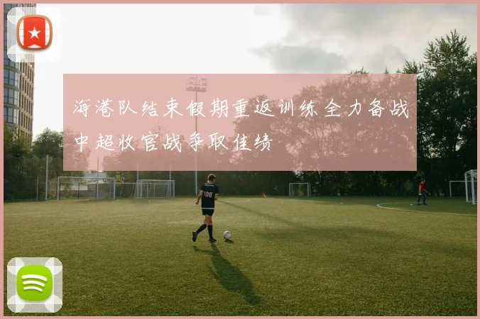 海港队结束假期重返训练全力备战中超收官战争取佳绩