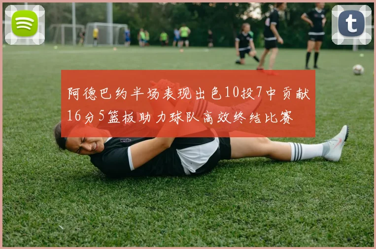 阿德巴约半场表现出色10投7中贡献16分5篮板助力球队高效终结比赛