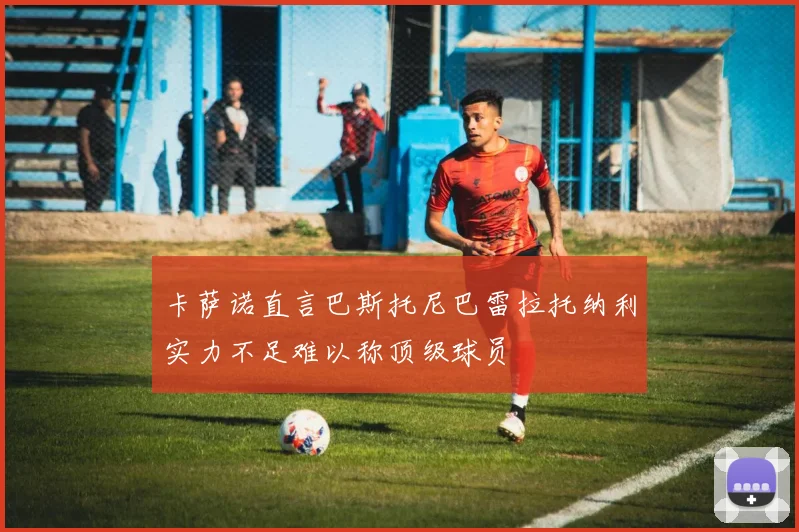 卡萨诺直言巴斯托尼巴雷拉托纳利实力不足难以称顶级球员