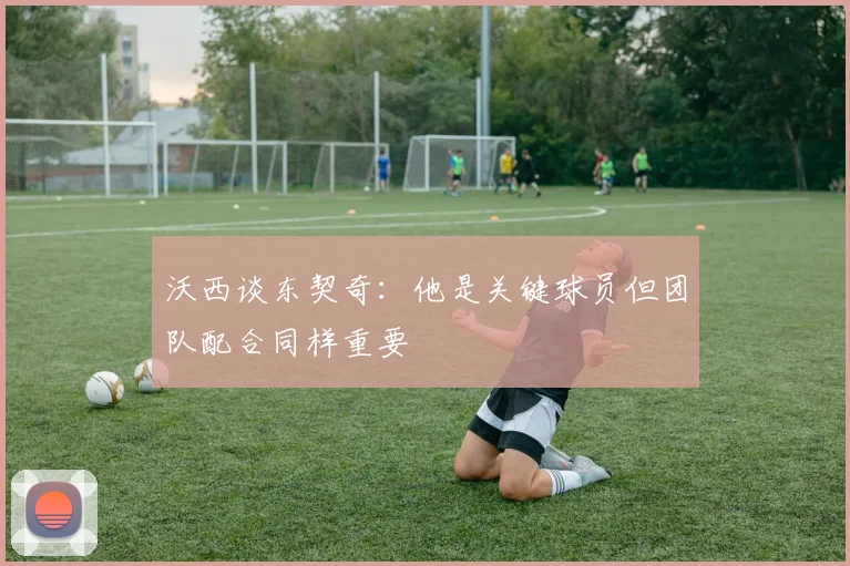 沃西谈东契奇：他是关键球员但团队配合同样重要