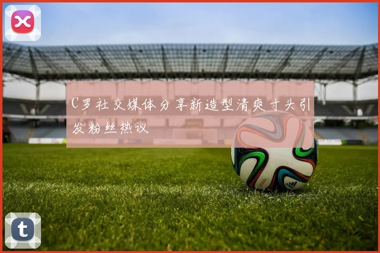 C罗社交媒体分享新造型清爽寸头引发粉丝热议