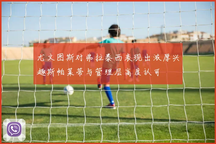 尤文图斯对弗拉泰西表现出浓厚兴趣斯帕莱蒂与管理层高度认可