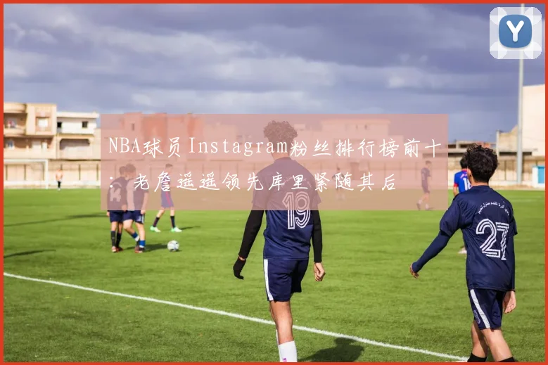 NBA球员Instagram粉丝排行榜前十：老詹遥遥领先库里紧随其后