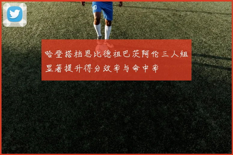 哈登搭档恩比德祖巴茨阿伦三人组显著提升得分效率与命中率