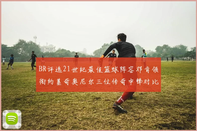 BR评选21世纪最佳篮球阵容邓肯领衔约基奇奥尼尔三位传奇中锋对比分析