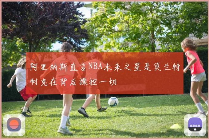 阿里纳斯直言NBA未来之星是莫兰特耐克在背后操控一切