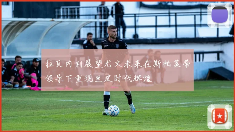 拉瓦内利展望尤文未来在斯帕莱蒂领导下重现里皮时代辉煌