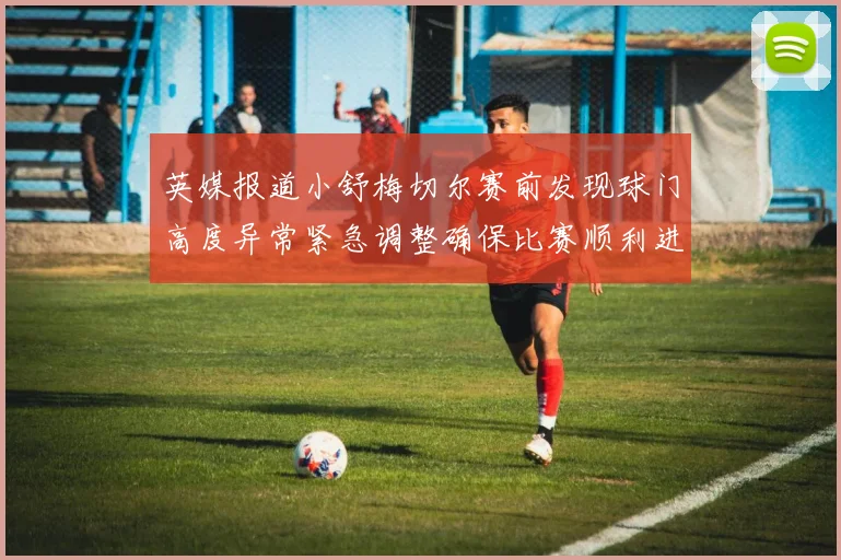 英媒报道小舒梅切尔赛前发现球门高度异常紧急调整确保比赛顺利进行