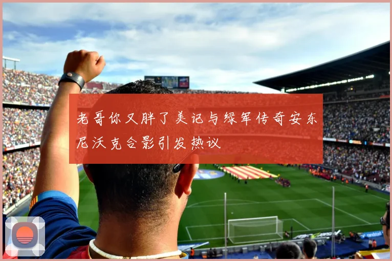 老哥你又胖了美记与绿军传奇安东尼沃克合影引发热议