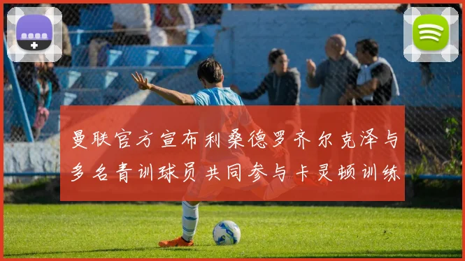 曼联官方宣布利桑德罗齐尔克泽与多名青训球员共同参与卡灵顿训练