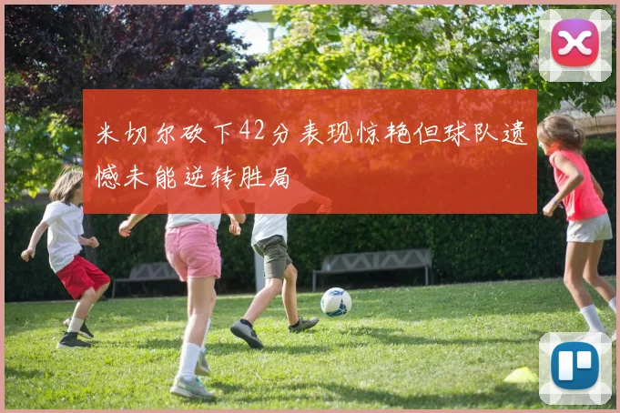 米切尔砍下42分表现惊艳但球队遗憾未能逆转胜局