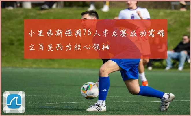 小里弗斯强调76人季后赛成功需确立马克西为核心领袖