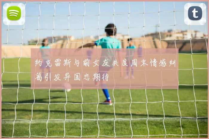 约克雷斯与前女友共度周末情感纠葛引发异国恋期待