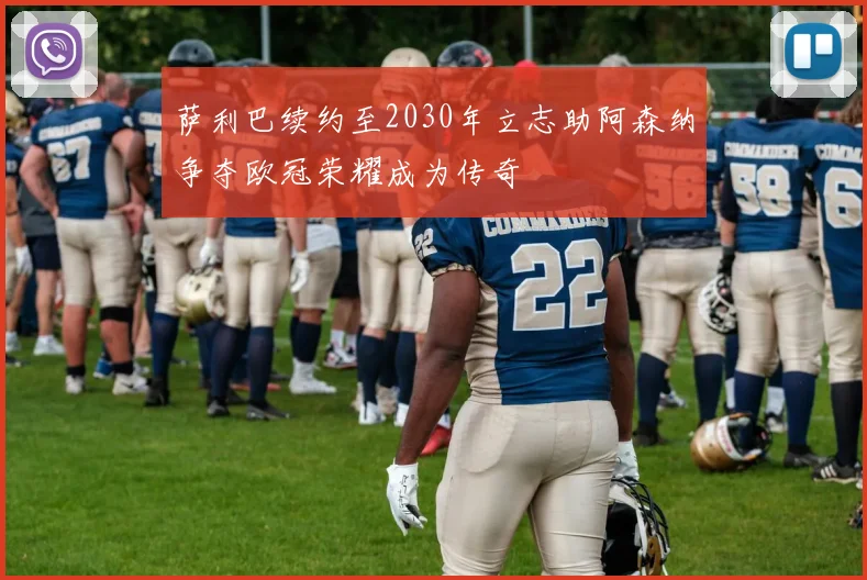 萨利巴续约至2030年立志助阿森纳争夺欧冠荣耀成为传奇